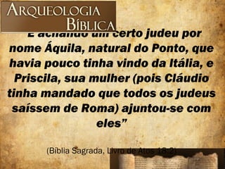 “E achando um certo judeu por
nome Áquila, natural do Ponto, que
havia pouco tinha vindo da Itália, e
Priscila, sua mulher (pois Cláudio
tinha mandado que todos os judeus
saíssem de Roma) ajuntou-se com
eles”
(Bíblia Sagrada, Livro de Atos 18:2)
 