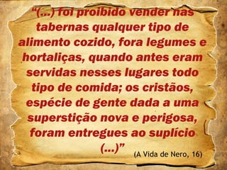 “(...) foi proibido vender nas
tabernas qualquer tipo de
alimento cozido, fora legumes e
hortaliças, quando antes eram
servidas nesses lugares todo
tipo de comida; os cristãos,
espécie de gente dada a uma
superstição nova e perigosa,
foram entregues ao suplício
(...)” (A Vida de Nero, 16)
 