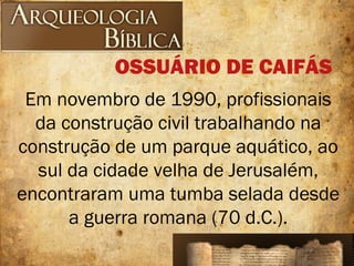 Em novembro de 1990, profissionais
da construção civil trabalhando na
construção de um parque aquático, ao
sul da cidade velha de Jerusalém,
encontraram uma tumba selada desde
a guerra romana (70 d.C.).
OSSUÁRIO DE CAIFÁS
 