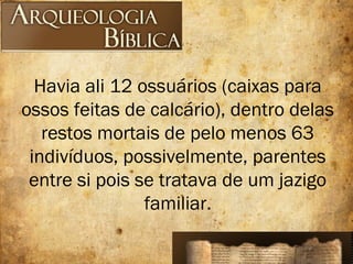 Havia ali 12 ossuários (caixas para
ossos feitas de calcário), dentro delas
restos mortais de pelo menos 63
indivíduos, possivelmente, parentes
entre si pois se tratava de um jazigo
familiar.
 