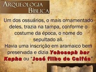 Um dos ossuários, o mais ornamentado
deles, trazia na tampa, conforme o
costume da época, o nome do
sepultado ali.
Havia uma inscrição em aramaico bem
preservada e dizia Yehoseph barYehoseph bar
KaphaKapha ou “José filho de CaifásJosé filho de Caifás”
 