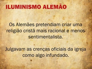 ILUMINISMO ALEMÃO
Os Alemães pretendiam criar uma
religião cristã mais racional e menos
sentimentalista.
Julgavam as crenças oficiais da igreja
como algo infundado.
 