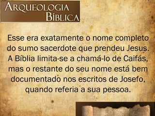 Esse era exatamente o nome completo
do sumo sacerdote que prendeu Jesus.
A Bíblia limita-se a chamá-lo de Caifás,
mas o restante do seu nome está bem
documentado nos escritos de Josefo,
quando referia a sua pessoa.
 