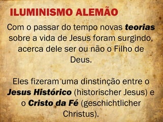 ILUMINISMO ALEMÃO
Com o passar do tempo novas teorias
sobre a vida de Jesus foram surgindo,
acerca dele ser ou não o Filho de
Deus.
Eles fizeram uma dinstinção entre o
Jesus Histórico (historischer Jesus) e
o Cristo da Fé (geschichtlicher
Christus).
 
