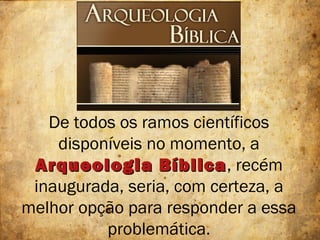 De todos os ramos científicos
disponíveis no momento, a
Arqueologia BíblicaArqueologia Bíblica, recém
inaugurada, seria, com certeza, a
melhor opção para responder a essa
problemática.
 