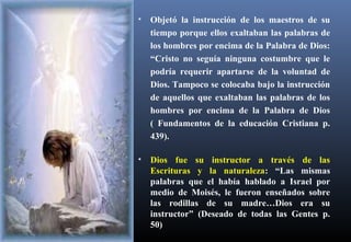 • Objetó la instrucción de los maestros de su
tiempo porque ellos exaltaban las palabras de
los hombres por encima de la Palabra de Dios:
“Cristo no seguía ninguna costumbre que le
podría requerir apartarse de la voluntad de
Dios. Tampoco se colocaba bajo la instrucción
de aquellos que exaltaban las palabras de los
hombres por encima de la Palabra de Dios
( Fundamentos de la educación Cristiana p.
439).
• Dios fue su instructor a través de las
Escrituras y la naturaleza: “Las mismas
palabras que el había hablado a Israel por
medio de Moisés, le fueron enseñados sobre
las rodillas de su madre…Dios era su
instructor” (Deseado de todas las Gentes p.
50)
 