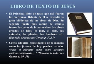 LIBRO DE TEXTO DE JESÚS
• El Principal libro de texto que usó fueron
las escrituras. Delante de él se extendía la
gran biblioteca de las obras de Dios. Su
segunda fuente más común de estudio
fueron las cosas de la naturaleza, las obras
creadas de Dios, el mar, el cielo, los
animales, las plantas, los hombres, etc.
(Deseado de todas las Gentes p. 50,51)
• Cristo adquirió conocimiento de la manera
como los jóvenes de hoy pueden hacerlo:
“Pues el adquirió saber como nosotros
podemos adquirirlo…” (Deseado de todas las
Gentes p. 50, 51)
 