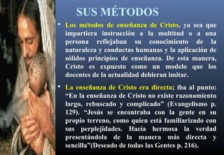 SUS MÉTODOS
 Los métodos de enseñanza de Cristo, ya sea que
impartiera instrucción a la multitud o a una
persona reflejaban su conocimiento de la
naturaleza y conductas humanas y la aplicación de
sólidos principios de enseñanza. De esta manera,
Cristo es expuesto como un modelo que los
docentes de la actualidad debieran imitar.
 La enseñanza de Cristo era directa; iba al punto:
“En la enseñanza de Cristo no existe razonamiento
largo, rebuscado y complicado” (Evangelismo p.
129). “Jesús se encontraba con la gente en su
propio terreno, como quien está familiarizado con
sus perplejidades. Hacía hermosa la verdad
presentándola de la manera más directa y
sencilla”(Deseado de todas las Gentes p. 216).
 