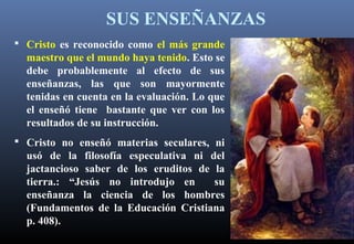 SUS ENSEÑANZAS
 Cristo es reconocido como el más grande
maestro que el mundo haya tenido. Esto se
debe probablemente al efecto de sus
enseñanzas, las que son mayormente
tenidas en cuenta en la evaluación. Lo que
el enseñó tiene bastante que ver con los
resultados de su instrucción.
 Cristo no enseñó materias seculares, ni
usó de la filosofía especulativa ni del
jactancioso saber de los eruditos de la
tierra.: “Jesús no introdujo en su
enseñanza la ciencia de los hombres
(Fundamentos de la Educación Cristiana
p. 408).
 