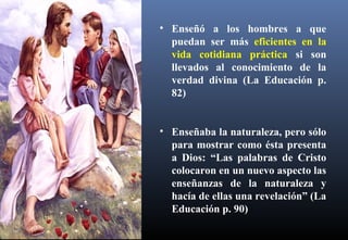 • Enseñó a los hombres a que
puedan ser más eficientes en la
vida cotidiana práctica si son
llevados al conocimiento de la
verdad divina (La Educación p.
82)
• Enseñaba la naturaleza, pero sólo
para mostrar como ésta presenta
a Dios: “Las palabras de Cristo
colocaron en un nuevo aspecto las
enseñanzas de la naturaleza y
hacía de ellas una revelación” (La
Educación p. 90)
 