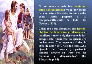 • No sermoneaba, más bien tenía un
estilo conversacional: “Fue por medio
del contacto y la asociación personales
como Jesús preparó a su
discípulos”(Deseado de todas las
Gentes p. 126).
• Cristo dio a sus discípulos una lección
objetiva de la ternura y tolerancia al
manifestar amor a alguien como Judas,
aunque éste finalmente no aprendiera
las lecciones: Con respecto a Judas, la
obra de amor de Cristo fue inútil…Su
ejemplo de ternura y paciencia
siempre modeló su trato con los
tentados y descarriados” (La
Educación p. 93)
 