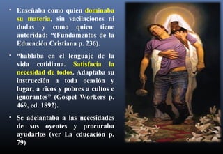 • Enseñaba como quien dominaba
su materia, sin vacilaciones ni
dudas y como quien tiene
autoridad: “(Fundamentos de la
Educación Cristiana p. 236).
• “hablaba en el lenguaje de la
vida cotidiana. Satisfacía la
necesidad de todos. Adaptaba su
instrucción a toda ocasión y
lugar, a ricos y pobres a cultos e
ignorantes” (Gospel Workers p.
469, ed. 1892).
• Se adelantaba a las necesidades
de sus oyentes y procuraba
ayudarlos (ver La educación p.
79)
 