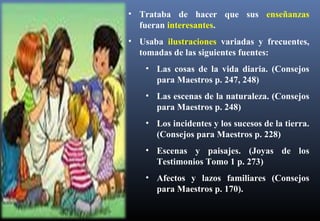 • Trataba de hacer que sus enseñanzas
fueran interesantes.
• Usaba ilustraciones variadas y frecuentes,
tomadas de las siguientes fuentes:
• Las cosas de la vida diaria. (Consejos
para Maestros p. 247, 248)
• Las escenas de la naturaleza. (Consejos
para Maestros p. 248)
• Los incidentes y los sucesos de la tierra.
(Consejos para Maestros p. 228)
• Escenas y paisajes. (Joyas de los
Testimonios Tomo 1 p. 273)
• Afectos y lazos familiares (Consejos
para Maestros p. 170).
 