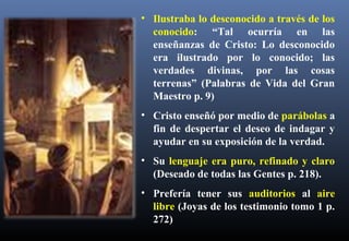 • Ilustraba lo desconocido a través de los
conocido: “Tal ocurría en las
enseñanzas de Cristo: Lo desconocido
era ilustrado por lo conocido; las
verdades divinas, por las cosas
terrenas” (Palabras de Vida del Gran
Maestro p. 9)
• Cristo enseñó por medio de parábolas a
fin de despertar el deseo de indagar y
ayudar en su exposición de la verdad.
• Su lenguaje era puro, refinado y claro
(Deseado de todas las Gentes p. 218).
• Prefería tener sus auditorios al aire
libre (Joyas de los testimonio tomo 1 p.
272)
 