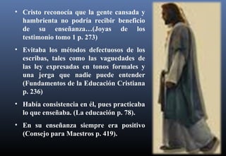 • Cristo reconocía que la gente cansada y
hambrienta no podría recibir beneficio
de su enseñanza…(Joyas de los
testimonio tomo 1 p. 273)
• Evitaba los métodos defectuosos de los
escribas, tales como las vaguedades de
las ley expresadas en tonos formales y
una jerga que nadie puede entender
(Fundamentos de la Educación Cristiana
p. 236)
• Había consistencia en él, pues practicaba
lo que enseñaba. (La educación p. 78).
• En su enseñanza siempre era positivo
(Consejo para Maestros p. 419).
 