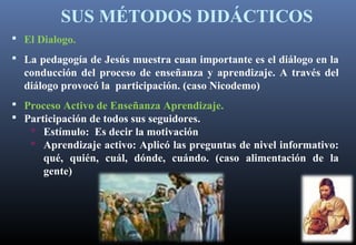 SUS MÉTODOS DIDÁCTICOS
 El Dialogo.
 La pedagogía de Jesús muestra cuan importante es el diálogo en la
conducción del proceso de enseñanza y aprendizaje. A través del
diálogo provocó la participación. (caso Nicodemo)
 Proceso Activo de Enseñanza Aprendizaje.
 Participación de todos sus seguidores.
 Estímulo: Es decir la motivación
 Aprendizaje activo: Aplicó las preguntas de nivel informativo:
qué, quién, cuál, dónde, cuándo. (caso alimentación de la
gente)
 