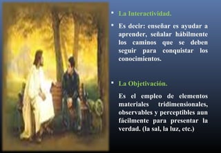  La Interactividad.
 Es decir: enseñar es ayudar a
aprender, señalar hábilmente
los caminos que se deben
seguir para conquistar los
conocimientos.
 La Objetivación.
Es el empleo de elementos
materiales tridimensionales,
observables y perceptibles aun
fácilmente para presentar la
verdad. (la sal, la luz, etc.)
 
