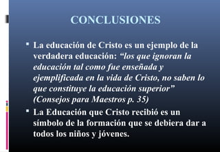CONCLUSIONES
 La educación de Cristo es un ejemplo de la
verdadera educación: “los que ignoran la
educación tal como fue enseñada y
ejemplificada en la vida de Cristo, no saben lo
que constituye la educación superior”
(Consejos para Maestros p. 35)
 La Educación que Cristo recibió es un
símbolo de la formación que se debiera dar a
todos los niños y jóvenes.
 