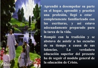  Aprendió a desempeñar su parte
en el hogar, aprendió y practicó
una profesión, llegó a estar
completamente familiarizado con
las escrituras, y así estuvo
adecuadamente preparado para
la tarea de la vida.
 Rompió con la tradición y se
abstuvo de asistir a las escuelas
de su tiempo a causa de sus
falencias. La verdadera
educación superior del presente
ha de seguir el modelo general de
la educación de Cristo.
 