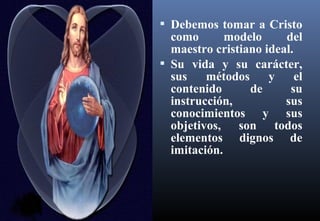  Debemos tomar a Cristo
como modelo del
maestro cristiano ideal.
 Su vida y su carácter,
sus métodos y el
contenido de su
instrucción, sus
conocimientos y sus
objetivos, son todos
elementos dignos de
imitación.
 