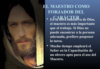 EL MAESTRO COMO
FORJADOR DEL
CARÁCTER En la obra educativa de Dios,
el maestro es más importante
que el trabajo. Si Dios no
puede encontrar a la persona
adecuada, prefiere posponer
la tarea.
 Mucho tiempo empleará el
Señor en la Capacitación de
un obrero apto para el uso del
Maestro.
 