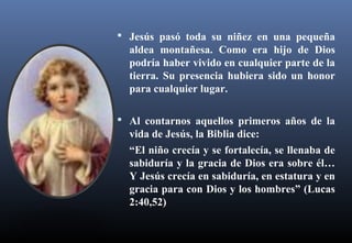  Jesús pasó toda su niñez en una pequeña
aldea montañesa. Como era hijo de Dios
podría haber vivido en cualquier parte de la
tierra. Su presencia hubiera sido un honor
para cualquier lugar.
 Al contarnos aquellos primeros años de la
vida de Jesús, la Biblia dice:
“El niño crecía y se fortalecía, se llenaba de
sabiduría y la gracia de Dios era sobre él…
Y Jesús crecía en sabiduría, en estatura y en
gracia para con Dios y los hombres” (Lucas
2:40,52)
 