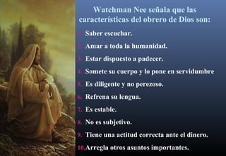 Watchman Nee señala que las
características del obrero de Dios son:
1. Saber escuchar.
2. Amar a toda la humanidad.
3. Estar dispuesto a padecer.
4. Somete su cuerpo y lo pone en servidumbre
5. Es diligente y no perezoso.
6. Refrena su lengua.
7. Es estable.
8. No es subjetivo.
9. Tiene una actitud correcta ante el dinero.
10.Arregla otros asuntos importantes.
 