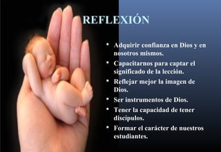 REFLEXIÓN
 Adquirir confianza en Dios y en
nosotros mismos.
 Capacitarnos para captar el
significado de la lección.
 Reflejar mejor la imagen de
Dios.
 Ser instrumentos de Dios.
 Tener la capacidad de tener
discípulos.
 Formar el carácter de nuestros
estudiantes.
 