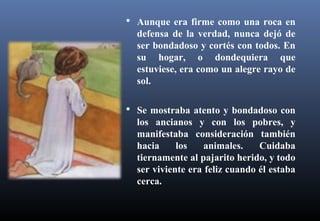  Aunque era firme como una roca en
defensa de la verdad, nunca dejó de
ser bondadoso y cortés con todos. En
su hogar, o dondequiera que
estuviese, era como un alegre rayo de
sol.
 Se mostraba atento y bondadoso con
los ancianos y con los pobres, y
manifestaba consideración también
hacia los animales. Cuidaba
tiernamente al pajarito herido, y todo
ser viviente era feliz cuando él estaba
cerca.
 