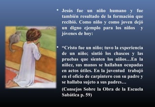  Jesús fue un niño humano y fue
también resultado de la formación que
recibió. Como niño y como joven dejó
un digno ejemplo para los niños y
jóvenes de hoy:
 “Cristo fue un niño; tuvo la experiencia
de un niño; sintió los chascos y las
pruebas que sienten los niños…En la
niñez, sus manos se hallaban ocupadas
en actos útiles. En la juventud trabajó
en el oficio de carpintero con su padre y
se hallaba sujeto a sus padres…
(Consejos Sobre la Obra de la Escuela
Sabática p. 59)
 