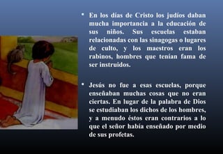  En los días de Cristo los judíos daban
mucha importancia a la educación de
sus niños. Sus escuelas estaban
relacionadas con las sinagogas o lugares
de culto, y los maestros eran los
rabinos, hombres que tenían fama de
ser instruidos.
 Jesús no fue a esas escuelas, porque
enseñaban muchas cosas que no eran
ciertas. En lugar de la palabra de Dios
se estudiaban los dichos de los hombres,
y a menudo éstos eran contrarios a lo
que el señor había enseñado por medio
de sus profetas.
 