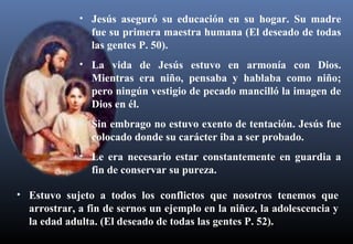 • Jesús aseguró su educación en su hogar. Su madre
fue su primera maestra humana (El deseado de todas
las gentes P. 50).
• La vida de Jesús estuvo en armonía con Dios.
Mientras era niño, pensaba y hablaba como niño;
pero ningún vestigio de pecado mancilló la imagen de
Dios en él.
• Sin embrago no estuvo exento de tentación. Jesús fue
colocado donde su carácter iba a ser probado.
• Le era necesario estar constantemente en guardia a
fin de conservar su pureza.
• Estuvo sujeto a todos los conflictos que nosotros tenemos que
arrostrar, a fin de sernos un ejemplo en la niñez, la adolescencia y
la edad adulta. (El deseado de todas las gentes P. 52).
 