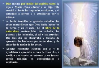  Dios mismo por medio del espíritu santo, le
dijo a María cómo educar a su hijo. Ella
enseñó a Jesús las sagradas escrituras, y él
aprendió a leerlas y a estudiarlas por sí
mismo.
 A Jesús también le gustaba estudiar las
cosas maravillosas que Dios había hecho en
la tierra y en el cielo. En el libro de la
naturaleza contemplaba los arboles, las
plantas y los animales, el sol y las estrellas.
Día tras día los observaba y trataba de
aprender las lecciones que encerraban, y de
entender la razón de las cosas.
 Ángeles celestiales estaban con él y lo
ayudaban a aprender acerca de Dios. Así, a
medida que crecía en estatura y en fuerza,
crecía también en conocimientos y
sabiduría.
 