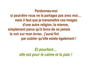 Pardonnez-moi
  si peut-être vous ne la partagez pas avec moi…
      mais il faut que je transmettre ces images
           d'une autre religion, la mienne,
simplement parce qu'à force de ne jamais
 la voir sur mon écran, j'aurai fini
          par oublier qu'elle existe également !

                 Et pourtant…
       elle est pour le calme et la paix !
 
