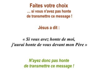 Faites votre choix
       … si vous n'avez pas honte
       de transmettre ce message !

             Jésus a dit :

      « Si vous avez honte de moi,
j'aurai honte de vous devant mon Père »


         N'ayez donc pas honte
      de transmettre ce message !
 