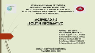 REPUBLICA BOLIVARIANA DE VENEZUELA
UNIVERSIDAD PANAMERICANA DEL PUERTO
FACULTAD DE CIENCIAS ECONOMICAS Y SOCIALES
ESCUELA DE ADMINISTRACION DE EMPRESA Y CONTADURIA PUBLICA
ASIGNATURA: PRESUPUESTO I
ACTIVIDAD # 2
BOLETIN INFORMATIVO
UNIPAP - CONVENIO FUNDAMETAL
VALENCIA, ABRIL 2021
PERIODO 1-2021 CORTE I
8V0. SEMESTRE, SECCION 15
Br. Jesús Mujica C.I. V-27.877.861
Br. Hemilibeth Gomez 28.500.033
Br. Daniel Sevilla 28.035.459
Br. Jefferson Hidalgo 27.501.656
Br. Winyer Hernández 27.014.049
 