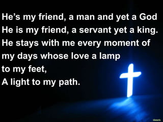 JESUS MY FRIEND
He’s my friend, a man and yet a God
He is my friend, a servant yet a king.
He stays with me every moment of
my days whose love a lamp
to my feet,
A light to my path.
 