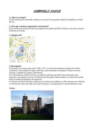 CAERPHILLY CASTLE
1) ¿Qué es ese lugar?
Es una fortificación normanda, situada en el centro de la pequeña ciudad de Caerphilly, en Gales
del sur.
2) ¿Por qué es famoso, importante o interesante?
Es el castillo más grande de Gales (el segundo más grande del Reino Unido) y una de las mayores
fortalezas de Europa.
3) ¿Dónde está?
4) Descripción:
Construido en su mayor parte entre 1268 y 1271, es uno de los primeros ejemplos de castillo
concéntrico. Está rodeado de lagos artificiales, poco profundos, destinados a frenar el avance
enemigo e impedir los ataques subterráneos.
Fue construido por Gilbert de Clare, un poderoso pelirrojo de noble linaje normando como
respuesta a una disputa entre él y el Príncipe de Gwynedd. Gilbert mantuvo el control del castillo
hasta el reinado de Eduardo I de Inglaterra.
Las fuerzas de Owain Glyndwr capturaron el castillo de Caerphilly en 1403, durante unos 100 días
y volvieron dos años más tarde con tropas francesas y reconquistaron el castillo durante un año.
6)Foto:
 