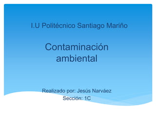 I.U Politécnico Santiago Mariño
Contaminación
ambiental
Realizado por: Jesús Narváez
Sección: 1C
 