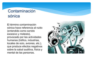 El término contaminación
sónica hace referencia al ruido
(entendido como sonido
excesivo y molesto),
provocado por las actividades
humanas (tráfico, industrias,
locales de ocio, aviones, etc.),
que produce efectos negativos
sobre la salud auditiva, física y
mental de las personas.
Contaminación
sónica
 