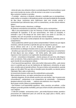 - Antes de tudo, meu alimento é fazer a vontadedaquele Pai misericordioso e justo
que a este mundo me enviou, a fim de ensinar o seu amor e a sua verdade.
Meu sustento é realizar a sua obra.
- É verdade - observou o discípulo, olhando a multidão que os acompanhava -
vedes melhor os corações e não podemos perder esta oportunidadede divulgação
da Boa Nova. Levaremos para Cafarnaum mais este triunfo, porque é
incontestável que obtivestes aqui, entre os samaritanos, um dos nossos maiores
êxitos!...
Tiago e André ouviam, silenciosos, o diálogo.
Às palavras entusiásticas do apóstolo, o Mestre sorriu e acrescentou:
- Não é isso propriamente o que me interessa. O êxito mundano pode ser uma
ondulação de superfície. O de que necessitamos, em todas as situações, é
entender o que o Pai deseja de nós. Como todo o seu anelo é o do bem, eu
trabalho, mas sem me prender ao anseio das vitórias imediatas.
E, dirigindo o olhar para a turba compacta de seus seguidores, exclamou para os
companheiros:
- Acaso poderemos admitir que já somos compreendidos? Calemo-nos por alguns
instantes, a fim de ouvirmos a opinião dos que nos seguem os passos.
Fez-se silêncio entre ele e os três discípulos, de modo que podiam ouvir
distintamente os diálogos travados entre os que os acompanhavam.
- Acreditas que seja este homem o Cristo prometido? perguntava um samaritano
de boa figura aos seus amigos. - De minha parte, não aceito semelhante
impostura. Este nazareno é um explorador da piedade popular.
- É certo - concordava o interpelado -, mesmo porque, em sua terra, não chega a
valer um denário. Pelos próprios parentes é tido como inimigo do trabalho e há
quem duvide da sua preguiçosa cabeça.
- É um louco de boa aparência - dizia uma mulher idosa para a filha -, pelo menos
essa é a opinião que já ouvi de habitantes de Cafarnaum; entretanto, cá para
mim, acredito seja um grande velhaco. Por que se meteu com pescadores, quando
alega ser tão sábio? Por que não se transfere para Jerusalém, ou mesmo para o
Tiberíades? Bem sabe a razão disso.
Lá encontraria homens cultos que lhe confundiriam a presunção.
Mais próximo de Jesus, um rapaz sentenciava em voz discreta:
- Quando chegamos, foi ele achado sozinho com uma mulher. Que te parece esta
circunstância? - perguntava a um companheiro de caminhada. – Certamente
desejava salvá-la a seu modo. . . - replicou com malicioso riso o inquirido.
Num grupo vizinho, falava-se acaloradamente:
- Este homem é um espertalhão orgulhoso - dizia, convicto, um velhote -, só faz
milagres juntodas grandes multidões, para que sintam virtudes sobrenaturaisnas
suas mágicas.
- E não tem caridade - acrescentou outro -, pois ainda há pouco tempo, quando o
procuraram em Cafarnaum para um sinal do céu, fugiu para o monte, sob o
pretexto de fazer orações.
 