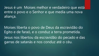Jesus é um Moises melhor e verdadeiro que está
entre o povo e o Senhor e que media uma nova
aliança.
Moises liberta o povo de Deus da escravidão do
Egito e de faraó, e o conduz a terra prometida.
Jesus nos libertou da escravidão do pecado e das
garras de satanás e nos conduz até o céu.
 