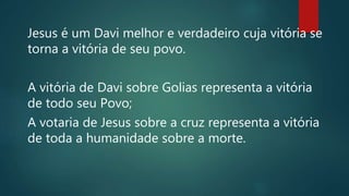 Jesus é um Davi melhor e verdadeiro cuja vitória se
torna a vitória de seu povo.
A vitória de Davi sobre Golias representa a vitória
de todo seu Povo;
A votaria de Jesus sobre a cruz representa a vitória
de toda a humanidade sobre a morte.
 
