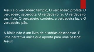 Jesus é o verdadeiro templo, O verdadeiro profeta, O
verdadeiro sacerdote, O verdadeiro rei, O verdadeiro
sacrifício, O verdadeiro cordeiro, a verdadeira luz e O
verdadeiro pão.
A Bíblia não é um livro de histórias desconexas. É
uma narrativa única que aponta para uma pessoa:
Jesus!
 