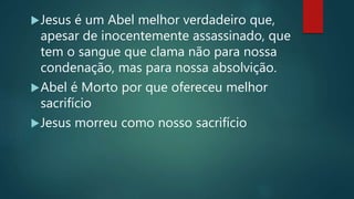 Jesus é um Abel melhor verdadeiro que,
apesar de inocentemente assassinado, que
tem o sangue que clama não para nossa
condenação, mas para nossa absolvição.
Abel é Morto por que ofereceu melhor
sacrifício
Jesus morreu como nosso sacrifício
 