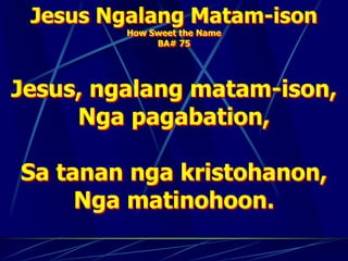 Jesus Ngalang Matam-ison
How Sweet the Name
BA# 75
Jesus, ngalang matam-ison,
Nga pagabation,
Sa tanan nga kristohanon,
Nga matinohoon.
 