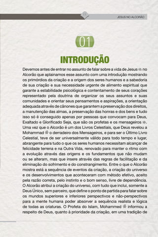 11
JESUS NO ALCORÃO
INTRODUÇÃO
Devemos antes de entrar no assunto de falar sobre a vida de Jesus no
Alcorão que aplainamos esse assunto com uma introdução mostrando
os primórdios da criação e a origem dos seres humanos e a sabedoria
de sua criação e sua necessidade urgente de alimento espiritual que
garante a estabilidade psicológica e contentamento de seus corações
representado pela doutrina de organizar os seus assuntos e suas
comunidades e orientar seus pensamentos e aspirações, a orientação
adequada através de cânones que garantem a preservação dos direitos,
a manutenção das almas, a preservação das honras e dos bens e tudo
isso só é conseguido apenas por pessoas que convocam para Deus,
Exaltado e Glorificado Seja, que são os profetas e os mensageiros .
Uma vez que o Alcorão é um dos Livros Celestiais, que Deus revelou a
Mohammad o derradeiro dos Mensageiros, e para ser o Último Livro
Celestial, teve de ser universalmente válido para todo tempo e lugar,
abrangente para tudo o que os seres humanos necessitam alcançar de
felicidade terrena e na Outra Vida, renovado para manter o ritmo com
a evolução através das origens e os fundamentos que não mudam
ou se alteram, mas que insere através das regras de facilitação e da
eliminação do sofrimento e do constrangimento. Entre o que o Alcorão
mostra está a sequência de eventos da criação, a criação do universo
e os desenvolvimentos que aconteceram com método efetivo, aceito
pela razão correta, pelo instinto e o bom senso, livre de dependência.
O Alcorão atribui a criação do universo, com tudo que inclui, somente a
Deus Único, sem parceiro, que define o ponto de partida para falar sobre
os mundos superiores e inferiores perspectivos e não-perspectivos
para a mente humana poder absorver a sequência realista e lógica
de todas as criaturas. O Profeta do Islam, Mohammed informou a
respeito de Deus, quanto à prioridade da criação, em uma tradição de
 