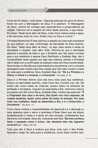 12
JESUS NO ALCORÃO
Imran Ibn Al Hassin, onde disse: “Algumas pessoas do povo do Iêmen
foram ter com o Mensageiro de Deus e pediram: ‘Ó Mensageiro
de Deus, viemos ter consigo para aprendermos a jurisprudência da
religião. Informa-nos a respeito do início deste assunto, o que havia.’
Ele disse: ‘Nada havia além de Deus, e Seu trono estava sobre a água,
e Ele escreveu tudo no Livro. Então criou os Céus e a terra.’”
O Profeta Mohammad lhes informou a respeito da coisa mais importante
do que pediram, ou seja, confirmação da eternidade de Deus sozinho.
Ele disse: “Nada havia além de Deus”, ou seja, Deus existia e existe na
eternidade e ninguém mais além d’Ele. Informou-os que a eternidade
absoluta é somente de Deus e que o Existente que não possui começo
para a sua existência é apenas Deus Glorificado e Exaltado Seja, não é
compartilhado neste aspecto por algo das criaturas, porque a divindade
não é válida com a confirmação de qualquer coisa com Deus na eternidade.
Deus revelou no Alcorão que a eternidade só a ele pertence, com o conceito
abrangente para mostrar para Sua criação que todo este mundo é criado
do nada para a existência. Deus, Exaltado Seja, diz: “Ele é o Primeiro e o
Último; o Visível e o Invisível, e é Onisciente.” (Al-Hadid, 57: 3).
Deus é o Primeiro Eterno Que não teve início para Sua existência.
Estava na eternidade sozinho, nada havia dos mundos com ele. Ele
existe não como todas as criaturas, possui todos os atributos da
perfeição e da beleza, ninguém se assemelha a Ele, nenhuma criatura
se parece com Ele como Deus, Exaltado Seja, mostra nas palavras: “É
o Originador dos céus e da terra, (foi) Quem vos criou esposas, de
vossas espécies, assim como pares de todos os animais. Por esse
meio vos multiplica. Nada se assemelha a Ele, e é o Oniouvinte, o
Onividente.” (Ax-Xura: 11)
Como Deus mostra a impossibilidade de descrevê-Lo e abrangê-Lo
para aparecer para o servo a grandeza d’Esse Deus que ele adora,
estabelecendo o medo e o temor em seu coração, confessando Sua
Senhoria e Divindade. Deus diz, indicando este fato “Ele lhes conhece
tanto o passado como o futuro, não obstante eles não lograrem
conhecê-Lo.” (Taha, 20:110)
Tudo que não é Deus é criatura que Deus criou com o Seu Poder,
fazendo-o surgir do nada para a existência, como Deus mostra isso,
 