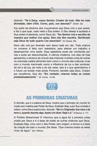 13
JESUS NO ALCORÃO
dizendo: “Tal é Deus, vosso Senhor, Criador de tudo. Não há mais
divindade, além d’Ele. Como, pois, vos desviais?” (Gháfir: 62)
Faz parte da doutrina dos muçulmanos que Deus cria o que quiser,
e faz o que quer, nada veda a Sua ordem. O Seu desejo é acatado e
Sua ordem é absoluta, como Deus diz: “Teu Senhor cria e escolhe da
maneira que melhor Lhe apraz. Eles não têm escolha. Glorificado
seja Deus de tudo quanto Lhe associam!” (Al Cassas, 68).
Deus não cria por diversão nem deixa nada em vão. Toda criatura
no universo é feita com sabedoria, para efetuar um trabalho e
desempenhar uma tarefa. Essa sabedoria pode ser conhecida por
nós e pode ser desconhecida. A ciência moderna, nos dias de hoje
apresentou o alcance do vínculo das criaturas viventes umas às outras
na chamada cadeia alimentar bem como o vínculo das criaturas vivas
com o mundo inanimado como a influência da luz e das sombras,
do sol e da lua, da noite e do dia neles, isso é o que aprendemos e
o futuro vai revelar mais ainda. Portanto, bendito seja Deus, Criador
por excelência, Que diz: “Em verdade, criamos todas as coisas
predestinadamente.” (Al Camar, 54:49)
AS PRIMEIRAS CRIATURAS
O Alcorão, que é a palavra de Deus, mostra que o princípio do mundo foi
criado sem matéria pelo Poder de Deus, Exaltado Seja, e por Sua vontade e
ordem, como Deus explica isso, dizendo: “Ele é o Originador dos céus e da
terra e, quando decreta algo, basta-Lhe dizer: Seja! e é.” (Al Bacara, 2: 117)
O Profeta Mohammad informou que a água foi a primeira coisa
criada por Deus e é a base de todas as outras criaturas que Deus,
Exaltado Seja, criou com o Seu Poder, sem origem, e tornou-a a base
da criação de todo o mundo; Ele disse: “Que criamos todos os seres
vivos da água.” (Ibn Hibban).
 