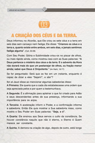 14
JESUS NO ALCORÃO
A CRIAÇÃO DOS CÉUS E DA TERRA.
Deus informou no Alcorão, que Ele criou os sete céus e a terra em
seis dias sem cansaço nem fadiga; Ele disse: “Criamos os céus e a
terra e, quanto existe entre ambos, em seis dias, e jamais sentimos
fadiga alguma”. (Caf, 50:38)
Com Seu Poder, Glória e Sublimidade criou-os no piscar de olhos,
ou mais rápido ainda, como mostrou isso com as Suas palavras: “A
Deus pertence o mistério dos céus e da terra. E o advento da Hora
não durará mais do que um pestanejar de olhos, ou fração menor
ainda; sabei que Deus é Onipotente.” (An-Nahl, 16:77)
Se for perguntado: Será que os fez em um instante, enquanto é
capaz de dizer a eles “Sejam!”, e são”?
Ibn al Jauzi disse ao mencionar algumas sabedorias disso:
A Primeira: Ele queria que a cada dia estabelecesse uma ordem que
seja apreciada pelos e por quem a testemunhava.
A Segunda: É a afirmação para aplainar o que foi criado para Adão
e seus descendentes antes de sua presença, informando a sua
importância para os anjos.
A Terceira: A aceleração inform o Poder, e a confirmação informa
a sabedoria. Então Ele quis mostrar a Sua sabedoria nisso, como
mostra o Seu Poder em Suas palavras: “Seja, e é”.
A Quarta: Ele ensinou aos Seus servos o culto da constância. Se
houver constância naquilo que não é eterno, o Eterno é Quem
merece ser constante.
A Quinta: A demora na criação de algo, depois de outro, está longe
 